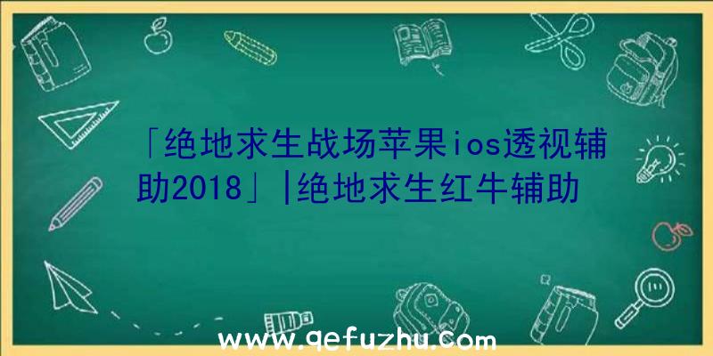 「绝地求生战场苹果ios透视辅助2018」|绝地求生红牛辅助下载地址